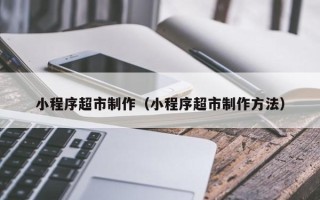云南小程序超市制作（小程序超市制作方法）